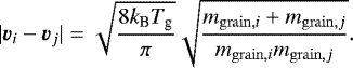 \begin{eqnarray*} |\vec{v}_i-\vec{v}_j| = \sqrt{\frac{8 k_{\textrm{B}} T_{\textrm{g}}}{\pi}} \sqrt{\frac{m_{\mathrm{grain},i}&#x002B;m_{\mathrm{grain},j}}{m_{\mathrm{grain},i}m_{\mathrm{grain},j}}}. \end{eqnarray*}