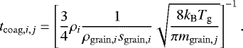 \begin{eqnarray*} t_{\mathrm{coag},i,j} = \left[\frac{3}{4} \rho_i \frac{1}{\rho_{\mathrm{grain},i}s_{\mathrm{grain},i}} \sqrt{\frac{8 k_{\textrm{B}} T_{\textrm{g}}}{\pi m_{\mathrm{grain},j}}} \right]^{-1}.\end{eqnarray*}