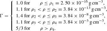 $$ \begin{aligned} \Gamma = {\left\{ \begin{array}{ll} 1.0 \ \mathrm{for} \,\,\,\,\,\,\,\,\,\,\,\, \rho \le \rho _1 \equiv 2.50 \times 10^{-16}\,\mathrm{g} \,\mathrm{cm} ^{-3},\\ 1.1 \ \mathrm{for}\ \rho _1 < \rho \le \rho _2 \equiv 3.84 \times 10^{-13}\,\mathrm{g} \,\mathrm{cm} ^{-3},\\ 1.4 \ \mathrm{for}\ \rho _2 < \rho \le \rho _3 \equiv 3.84 \times 10^{-8}\,\mathrm{g} \,\mathrm{cm} ^{-3},\\ 1.1 \ \mathrm{for}\ \rho _3 < \rho \le \rho _4 \equiv 3.84 \times 10^{-3}\,\mathrm{g} \,\mathrm{cm} ^{-3},\\ 5/3 \ \mathrm{for} \,\,\,\,\,\,\,\,\,\,\,\,\rho > \rho _4. \end{array}\right.} \end{aligned} $$