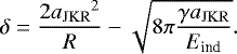 \begin{equation*}\delta = \frac {2{a_{\mathrm{JKR}}}^2}R - \sqrt{ 8 \pi \frac{\gamma {a_{\mathrm{JKR}}}}{{E_{\textrm{ind}}}} } . \end{equation*}