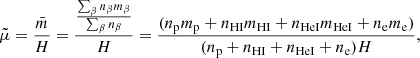 $$ \begin{aligned} \tilde{\mu }= \frac{\bar{m}}{{H}} = \frac{\frac{\sum _{\beta } n_{\beta } m_{\beta }}{\sum _{\beta } n_{\beta }}}{{H}}=\frac{(n_{\rm p} m_{\rm p} + n_{\rm HI} m_{\rm HI} + n_{\rm HeI} m_{\rm HeI} + n_{\rm e} m_{\rm e})}{(n_{\rm p} + n_{\mathrm{HI}} + n_{\mathrm{HeI}} + n_{\rm e}) H} , \end{aligned} $$
