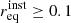 $ r_{\mathrm{eq}}^{\mathrm{inst}} \ge 0.1 $