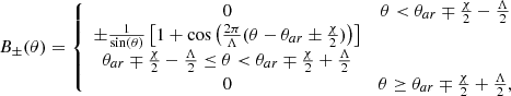 $$ \begin{aligned} B_{\pm }(\theta )= \left\{ \begin{array}{cc} 0&\theta <\theta _{ar}\mp \frac{\chi }{2}-\frac{\Lambda }{2}\\ \pm \frac{1}{\sin (\theta )}\left[1+\cos \left(\frac{2\pi }{\Lambda }(\theta -\theta _{ar}\pm \frac{\chi }{2})\right)\right] \\ \theta _{ar}\mp \frac{\chi }{2}-\frac{\Lambda }{2} \le \theta < \theta _{ar}\mp \frac{\chi }{2}+\frac{\Lambda }{2}\\ 0&\theta \ge \theta _{ar}\mp \frac{\chi }{2}+\frac{\Lambda }{2}, \end{array}\right. \end{aligned} $$