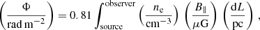 $$ \begin{aligned} \left(\frac{\Phi }{\mathrm{rad\,m}^{-2}}\right) = 0.81 \int^\mathrm{observer}_{\rm source}\left(\frac{n_{\rm e}}{\mathrm{cm}^{-3}}\right)\,\left(\frac{B_\parallel }{\mu \mathrm{G}}\right)\,\left(\frac{\mathrm{d}L}{\mathrm{pc}}\right) \, , \end{aligned} $$