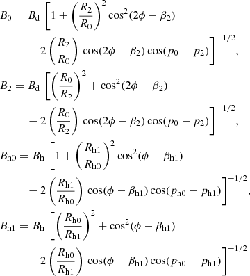 $$ \begin{aligned} \begin{aligned}&B_0 = B_{\mathrm{d}}\,\,\biggl [1 + \left(\frac{R_2}{R_0}\right)^2 \cos ^2(2\phi - \beta _2) \\ &\qquad \quad + 2\left(\frac{R_2}{R_0}\right)\,\cos (2 \phi - \beta _2) \cos (p_0-p_2)\biggr ]^{-1/2},\\&B_2 = B_{\mathrm{d}}\,\,\biggl [\left(\frac{R_0}{R_2}\right)^2 + \cos ^2(2\phi - \beta _2) \\ &\qquad \quad + 2\left(\frac{R_0}{R_2}\right)\,\cos (2 \phi - \beta _2) \cos (p_0-p_2)\biggr ]^{-1/2},\\&B_{\mathrm{h}0} = B_{\mathrm{h}}\,\,\biggl [1 + \left(\frac{R_{\mathrm{h}1}}{R_{\mathrm{h}0}}\right)^2 \cos ^2(\phi - \beta _{\mathrm{h}1}) \\ &\qquad \quad + 2\left(\frac{R_{\mathrm{h}1}}{R_{\mathrm{h}0}}\right)\,\cos (\phi - \beta _{\mathrm{h}1}) \cos (p_{\mathrm{h}0}-p_{\mathrm{h}1})\biggr ]^{-1/2},\\&B_{\mathrm{h}1} = B_{\mathrm{h}}\,\,\biggl [\left(\frac{R_{\mathrm{h}0}}{R_{\mathrm{h}1}}\right)^2 + \cos ^2(\phi - \beta _{\mathrm{h}1}) \\ &\qquad \quad + 2\left(\frac{R_{\mathrm{h}0}}{R_{\mathrm{h}1}}\right)\,\cos (\phi - \beta _{\mathrm{h}1}) \cos (p_{\mathrm{h}0}-p_{\mathrm{h}1})\biggr ]^{-1/2} \end{aligned} \end{aligned} $$