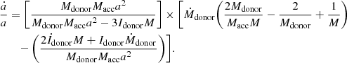 $$ \begin{aligned} \frac{\dot{a}}{a}&= \bigg [\frac{M_{\mathrm{donor} } M_{\mathrm{acc} } a^{2}}{M_{\mathrm{donor} } M_{\mathrm{acc} } a^{2} - 3 I_{\mathrm{donor} } M}\bigg ]\times \bigg [\dot{M}_{\mathrm{donor} } \bigg (\frac{2M_{\mathrm{donor} }}{M_{\mathrm{acc} }M} - \frac{2}{M_{\mathrm{donor} }} + \frac{1}{M}\bigg ) \nonumber \\&\quad - \bigg (\frac{2\dot{I}_\mathrm{donor} M + I_\mathrm{donor} \dot{M}_{\mathrm{donor} }}{M_{\mathrm{donor} } M_{\mathrm{acc} } a^{2}}\bigg )\bigg ]. \end{aligned} $$