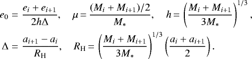 \begin{eqnarray*} e_0 &=& \frac{e_{i}&#x002B;e_{i&#x002B;1}}{2h\Delta},\quad \mu \,{=}\, \frac{ (M_i&#x002B;M_{i&#x002B;1})/2}{M_*},\quad h \,{=}\, \left(\frac{ M_i&#x002B;M_{i&#x002B;1} }{3M_*} \right)^{1/3}, \nonumber \\ \Delta &=& \frac{ a_{i&#x002B;1}-a_i }{ R_{\textrm{H}} }, \quad R_{\textrm{H}} \,{=}\, \left(\frac{M_i&#x002B;M_{i&#x002B;1}}{3M_*} \right)^{1/3} \left(\frac{a_i&#x002B;a_{i&#x002B;1}}{2} \right). \end{eqnarray*}