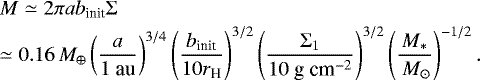 \begin{eqnarray*} &&\hspace*{-4pt}M \simeq 2\pi a b_{\textrm{init}} \Sigma \nonumber \\ &&\hspace*{-4pt}\simeq 0.16 \,M_{\oplus}\left(\frac{a}{1\mbox{~au}} \right)^{3/4} \left(\frac{b_{\textrm{init}}}{10 r_{\textrm{H}}} \right)^{3/2} \left(\frac{\Sigma_1}{10 \mbox{~g~cm}^{-2}} \right)^{3/2} \left(\frac{M_*}{\,M_{\odot}} \right)^{-1/2} .\end{eqnarray*}