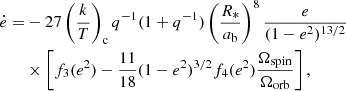 $$ \begin{aligned} \dot{e} =&-27\left(\frac{k}{T}\right)_{\rm c} q^{-1}(1+q^{-1})\left(\frac{R_*}{a_{\rm b}}\right)^8\frac{e}{(1-e^2)^{13/2}}\nonumber \\&\times \left[f_3(e^2)-\frac{11}{18}(1-e^2)^{3/2} f_4(e^2)\frac{\Omega _{\rm spin}}{\Omega _{\rm orb}}\right], \end{aligned} $$
