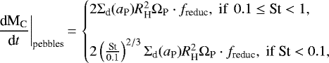 \begin{eqnarray*} \frac{\textrm{d}\text{M}_{\text{C}}}{\textrm{d}t}\bigg|_{\text{pebbles}}\,{=}\,\begin{cases} 2 \Sigma_{\text{d}}(a_{\text{P}}) {R}_{\text{H}}^2 \Omega_{\text{P}} \cdot f_{\text{reduc}}, \text{ if}~ \, 0.1 \le \text{St}< 1, \\ \\ 2 \left(\frac{\text{St}}{0.1} \right)^{2/3} \Sigma_{\text{d}}(a_{\text{P}}) {R}_{\text{H}}^2 \Omega_{\text{P}} \cdot f_{\text{reduc}}, \text{ if}~\text{St} < 0.1, \end{cases}\end{eqnarray*}