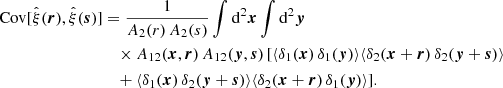 $$ \begin{aligned} \mathrm{Cov} [\hat{\xi }(\boldsymbol{r}),\hat{\xi }(\boldsymbol{s})]&= \frac{1}{A_2(r) \, A_2(s)} \int \mathrm{d}^2\boldsymbol{x}\int \mathrm{d}^2\boldsymbol{y}\, \nonumber \\&\quad \times A_{12}(\boldsymbol{x},\boldsymbol{r}) \, A_{12}(\boldsymbol{y},\boldsymbol{s}) \, [ \langle \delta _1(\boldsymbol{x}) \, \delta _1(\boldsymbol{y}) \rangle \langle \delta _2(\boldsymbol{x}+\boldsymbol{r}) \, \delta _2(\boldsymbol{y}+\boldsymbol{s}) \rangle \nonumber \\&\quad + \langle \delta _1(\boldsymbol{x}) \, \delta _2(\boldsymbol{y}+\boldsymbol{s}) \rangle \langle \delta _2(\boldsymbol{x}+\boldsymbol{r}) \, \delta _1(\boldsymbol{y}) \rangle ] . \end{aligned} $$
