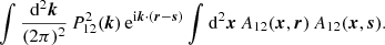 $$ \begin{aligned} \int \frac{\mathrm{d}^2\boldsymbol{k}}{(2\mathrm \pi )^2} \, P^2_{12}(\boldsymbol{k}) \, \mathrm{e} ^{\mathrm{i} \boldsymbol{k}\cdot (\boldsymbol{r}-\boldsymbol{s})} \int \mathrm{d}^2\boldsymbol{x}\, A_{12}(\boldsymbol{x},\boldsymbol{r}) \, A_{12}(\boldsymbol{x},\boldsymbol{s}) . \end{aligned} $$