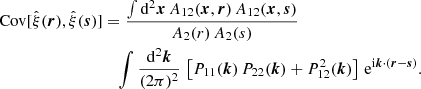 $$ \begin{aligned} \mathrm{Cov} [\hat{\xi }(\boldsymbol{r}),\hat{\xi }(\boldsymbol{s})]&= \frac{\int \mathrm{d}^2\boldsymbol{x}\, A_{12}(\boldsymbol{x},\boldsymbol{r}) \, A_{12}(\boldsymbol{x},\boldsymbol{s})}{A_2(r) \, A_2(s)}\nonumber \\&\quad \int \frac{\mathrm{d}^2\boldsymbol{k}}{(2\mathrm \pi )^2} \, \left[ P_{11}(\boldsymbol{k}) \, P_{22}(\boldsymbol{k}) + P^2_{12}(\boldsymbol{k}) \right] \, \mathrm{e} ^{\mathrm{i} \boldsymbol{k}\cdot (\boldsymbol{r}-\boldsymbol{s})} . \end{aligned} $$