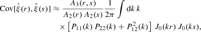 $$ \begin{aligned} \mathrm{Cov} [\hat{\xi }(r),\hat{\xi }(s)]&\approx \frac{A_3(r,s)}{A_2(r) \, A_2(s)}\frac{1}{2\mathrm \pi } \int \mathrm{d}k \, k \, \nonumber \\&\quad \times \left[ P_{11}(k) \, P_{22}(k) + P^2_{12}(k) \right] \, J_0(kr) \, J_0(ks) , \end{aligned} $$