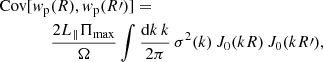 $$ \begin{aligned} \mathrm{Cov} [w_{\mathrm{p} }&(R), w_{\mathrm{p} }(R\prime )] = \nonumber \\&\frac{2 L_\parallel \Pi _{\mathrm{max} }}{\Omega } \int \frac{\mathrm{d}k \, k}{2\mathrm \pi } \, \sigma ^2(k) \, J_0(k R) \, J_0(k R\prime ) , \end{aligned} $$