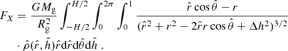 $$ \begin{aligned} F_X&= \dfrac{G M_{\rm g}}{R_{\rm g}^2} \int _{-H/2}^{H/2} \int _{0}^{2\pi } \int _{0}^{1} \dfrac{\hat{r}\cos \hat{\theta } - r}{ ( \hat{r}^2 + r^2 - 2\hat{r}r \cos \hat{\theta } + \Delta h^2)^{3/2}} \nonumber \\&\cdot \hat{\rho }(\hat{r},\hat{h}) \hat{r} \mathrm{d}\hat{r} \mathrm{d}\hat{\theta } \mathrm{d} \hat{h}~. \end{aligned} $$