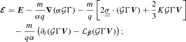 $$ \begin{aligned}&\boldsymbol{\mathcal{E} }=\boldsymbol{E}-\frac{m}{\alpha q}{\boldsymbol{\nabla }}(\alpha \mathcal{G} \Gamma )-\frac{m}{q}\left[2\underline{\underline{{\sigma }}} \cdot (\mathcal{G} \Gamma {\boldsymbol{V}})+\frac{2}{3} K \mathcal{G} \Gamma {\boldsymbol{V}}\right]\nonumber \\&\qquad -\frac{m}{q\alpha }\left(\partial _t(\mathcal{G} \Gamma {\boldsymbol{V}}) -\mathcal{L} _{\boldsymbol{\beta }}(\mathcal{G} \Gamma {\boldsymbol{V}})\right);\end{aligned} $$