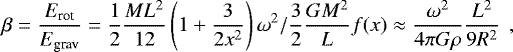 \begin{equation*} \begin{aligned} \beta = \frac{E_{\textrm{rot}}}{E_{\textrm{grav}}}=\frac{1}{2} \frac{ML^2}{12}\left(1&#x002B;\frac{3}{2x^2}\right) \omega ^2 / \frac{3}{2}\frac{GM^2}{L}f(x) \approx \frac{\omega ^2}{4\pi G\rho}\frac{L^2}{9R^2}\ \,, \end{aligned} \end{equation*}