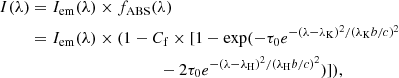 $$ \begin{aligned} I(\lambda )&= I_{\rm em}(\lambda )\times f_{\rm ABS}(\lambda ) \nonumber \\&= I_{\rm em}(\lambda )\times (1- C_{\rm f} \times [1-\exp (-\tau _0 e^{-(\lambda - \lambda _{\rm K})^2/(\lambda _{\rm K}b/c)^2} \nonumber \\&\qquad \qquad \qquad \qquad \qquad - 2\tau _0 e^{-(\lambda - \lambda _{\rm H})^2/(\lambda _{\rm H} b/c)^2})]), \end{aligned} $$
