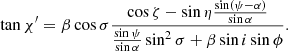 $$ \begin{aligned} \tan \chi ^{\prime } = \beta \cos \sigma \frac{\cos \zeta -\sin \eta \frac{\sin (\psi -\alpha )}{\sin \alpha }}{\frac{\sin \psi }{\sin \alpha }\sin ^{2}\sigma + \beta \sin i \sin \phi }. \end{aligned} $$