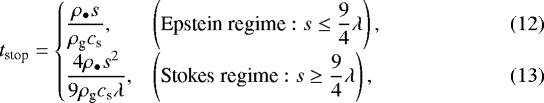 \begin{equation*} t_{\textrm{stop}}=\left\{ \begin{array}{@{}ll} \displaystyle\frac{\rho_{\bullet}s}{\rho_{\textrm{g}}c_{\textrm{s}}}, & \displaystyle \left(\text{Epstein regime}: s\leq\frac{9}{4}\lambda\right),\hspace*{5.1pc}\hfil(12)\nonumber\\[6pt] \displaystyle\frac{4\rho_{\bullet}s^{2}}{9\rho_{\textrm{g}}c_{\textrm{s}}\lambda}, &\displaystyle \left(\text{Stokes regime}: s\geq\frac{9}{4}\lambda\right),\hspace*{5.4pc}\hfil(13)\nonumber\end{array}\right. \end{equation*}