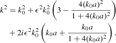 $$ \begin{aligned} k^2&= k_0^2 +\epsilon ^2k_0^2 \left( 3-\frac{4(k_0a)^2}{1+4(k_0a)^2} \right) \nonumber \\&+ 2 i \epsilon ^2 k_0^2 \left( k_0a+\frac{k_0a}{1+4(k_0a)^2} \right). \end{aligned} $$
