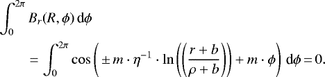 \begin{equation*} \begin{split} &\int_{0}^{2\pi}B_r(R,\phi)\, \textrm{d}\phi\\ &\quad\ \ \ \ = \int_{0}^{2\pi}\cos\left({\,{\pm}\, m\cdot\eta^{-1}}\cdot\ln\left(\left(\frac{r&#x002B;b}{\rho&#x002B;b}\right) \right) &#x002B;m\cdot{\phi}\right)\, \textrm{d}\phi\,{=}\,0. \end{split} \end{equation*}