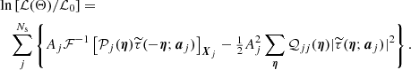 $$ \begin{aligned}&\ln \left[\mathcal{L} (\mathbf{\Theta })/\mathcal{L} _0\right] = \nonumber \\&\quad \sum ^{N_{\mathrm{s} }}_j \left\{ A_j\mathcal{F} ^{-1} \left[\mathcal{P} _j(\boldsymbol{\eta }) \widetilde{\tau }(-\boldsymbol{\eta };\boldsymbol{a}_j)\right]_{\boldsymbol{X}_j} - \tfrac{1}{2}A_j^2 \sum _{\boldsymbol{\eta }} \mathcal{Q} _{jj}(\boldsymbol{\eta }) |\widetilde{\tau }(\boldsymbol{\eta };\boldsymbol{a}_j)|^2\right\} . \end{aligned} $$