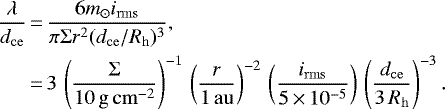 \begin{align*} \frac{\lambda}{d_{\mathrm{ce}}} &\,{=}\,\frac{6m_{\odot} i_{\mathrm{rms}}}{\pi\Sigma r^2 (d_{\mathrm{ce}}/R_{\mathrm{h}})^3}, \nonumber \\ &\,{=}\,3 \,\left(\frac{\Sigma}{10\,\mathrm{g}\,\mathrm{cm}^{-2}}\right)^{-1} \,\left(\frac{r}{1\,\mathrm{au}}\right)^{-2} \,\left(\frac{i_{\mathrm{rms}}}{5\,{\times}\,10^{-5}}\right) \,\left(\frac{d_{\mathrm{ce}}}{3\,R_{\mathrm{h}}}\right)^{-3}. \end{align*}
