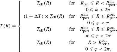 $$ \begin{aligned} T(R) = \left\{ \begin{array}{ccc} T_{\rm eff}(R)&\text{for}&R_{\rm inn} \leqslant R < R_{\rm pert}^\mathrm{inn}, \\&\,&0 \leqslant \varphi < 2\pi \\ (1 + \Delta T)\times T_{\rm eff}(R)&\text{for}&R_{\rm pert}^\mathrm{inn} \leqslant R \leqslant R_{\rm pert}^\mathrm{out},\\&\,&0 \leqslant \varphi < \pi \\ T_{\rm eff}(R)&\text{for}&R_{\rm pert}^\mathrm{inn} \leqslant R \leqslant R_{\rm pert}^\mathrm{out},\\&\,&\pi \leqslant \varphi < 2\pi \\ T_{\rm eff}(R)&\text{for}&R > R_{\rm pert}^\mathrm{out},\\&\,&0 \leqslant \varphi < 2\pi ,\\ \end{array}\right. \end{aligned} $$