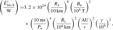 $$ \begin{aligned} \left( \frac{\dot{E}^{\prime }_{\rm iso,S}}{\mathrm{W}}\right)=&3.2 \times 10^{29} \left( \frac{R_*}{10\,\mathrm{km}}\right)^6 \left( \frac{B_*}{10^5\,\mathrm{T}}\right)^2 \nonumber \\& \times \left( \frac{10\,\mathrm{ms}}{P_*}\right)^4 \left( \frac{R_{\rm c}}{10^4\,\mathrm{km}} \right)^2 \left( \frac{\mathrm{AU}}{{r}}\right)^2 \left( \frac{\gamma }{10^5}\right)^2, \end{aligned} $$