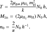 \begin{align*} &T =\frac{2\mu_{\mathrm{gas}} \, \mu_{\mathrm{H_2}} \, m_{\mathrm{H}}^2}{k} N_0 \, h,\nonumber\\ &M_{\mathrm{lin}} =\,(2\mu_{\mathrm{H_2}} \, m_{\mathrm{H}}) \, N_0 \, h,\\ &n_0 =\, \frac{2}{\pi} N_0 \, h^{-1}.\nonumber\end{align*}