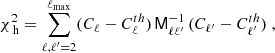 $$ \begin{aligned} \chi _\text{ h}^2 = \sum _{\ell ,\ell^\prime =2}^{\ell _{\rm max}} (C_{\ell } - C_{\ell }^{th}) \, \mathsf{M}_{\ell \ell ^{\prime }}^{-1} \, (C_{\ell^\prime } - C_{\ell^\prime }^{th})\;, \end{aligned} $$