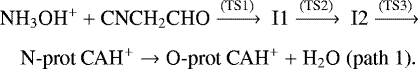 \begin{align*} &\textrm{NH}_3\textrm{OH}^&#x002B; &#x002B; \textrm{CNCH}_2\textrm{CHO} \xrightarrow {\textrm{(TS1)}}\ \textrm{I1} \xrightarrow {\textrm{(TS2)}}\ \textrm{I2} \xrightarrow {\textrm{(TS3)}} \nonumber\\[4pt] &\quad{\textrm{N}}\hbox{-}\textrm{prot\ CAH}^&#x002B; \rightarrow {\textrm{O}}\hbox{-}\textrm{prot}\ \textrm{CAH}^&#x002B; &#x002B; \textrm{H}_2\textrm{O}\ \textrm{(path\ 1)}.\nonumber \end{align*}