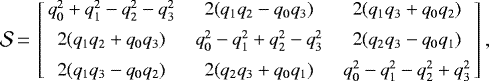 \begin{equation*} {{\cal{S}}}\,{=}\,\left[\!\! \small \begin{array}{ccc} q_0^2&#x002B;q_1^2-q_2^2-q_3^2 & 2 (q_1 q_2 - q_0 q_3) & 2 (q_1 q_3 &#x002B; q_0 q_2) \\[4pt] 2 (q_1 q_2 &#x002B; q_0 q_3) & q_0^2-q_1^2&#x002B;q_2^2-q_3^2 & 2 (q_2 q_3 - q_0 q_1) \\[4pt] 2 (q_1 q_3 - q_0 q_2) & 2 (q_2 q_3 &#x002B; q_0 q_1) & q_0^2-q_1^2-q_2^2&#x002B;q_3^2 \end{array} \!\! \right] ,\end{equation*}