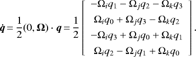 \begin{equation*} {\bm{\dot{q}}}\,{=}\,\frac{1}{2} (0,{\bm{\Omega}}) \cdot {\bm{q}} \,{=}\, \frac{1}{2} \left[\begin{array}{c} -{\Omega}_{i} q_1 - {\Omega}_{j} q_2 - {\Omega}_{k} q_3 \\[4pt] {\Omega}_{i} q_0 &#x002B; {\Omega}_{j} q_3 - {\Omega}_{k} q_2 \\[4pt] - {\Omega}_{i} q_3 &#x002B; {\Omega}_{j} q_0 &#x002B; {\Omega}_{k} q_1 \\[4pt] {\Omega}_{i} q_2 - {\Omega}_{j} q_1 &#x002B; {\Omega}_{k} q_0 \end{array}\right] .\end{equation*}