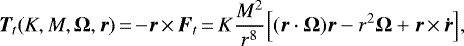 \begin{equation*} {\bm{T}}_t (K, M, {\bm{\Omega}}, {\bm{r}})\,{=}\,{-} {\bm{r}}\,{\times}\,{\bm{F}}_t\,{=}\,K \frac{M^2}{r^8} \Big[ ({\bm{r}} \cdot {\bm{\Omega}}) {\bm{r}} - r^2{\bm{\Omega}} &#x002B; {\bm{r}}\,{\times}\,{\bm{\dot{r}}} \Big],\end{equation*}