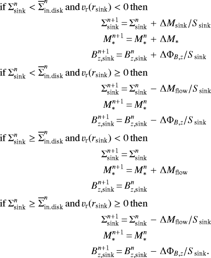 \begin{eqnarray*} \mathrm{if}\, \Sigma_{\textrm{sink}}^n < \overline{\Sigma}_{\textrm{in.disk}}^n\, \mathrm{and} \, v_{\textrm{r}}(r_{\textrm{sink}})<0 \, \mathrm{then} \nonumber\\ \Sigma_{\textrm{sink}}^{n&#x002B;1}\,{=}\,\Sigma_{\textrm{sink}}^n&&#x002B;&\Delta M_{\textrm{sink}}/S_{\textrm{sink}} \nonumber\\ M_{\ast}^{n&#x002B;1}\,{=}\,M_{\ast}^n&&#x002B;&\Delta M_{\ast} \nonumber \\ B_{z,\textrm{sink}}^{n&#x002B;1}\,{=}\,B_{z,\textrm{sink}}^n &&#x002B;& \Delta \Phi_{B,z}/S_{\textrm{sink}} \nonumber \\ \mathrm{if}\, \Sigma_{\textrm{sink}}^n < \overline{\Sigma}_{\textrm{in.disk}}^n\, \mathrm{and} \, v_{\textrm{r}}(r_{\textrm{sink}})\ge 0 \, \mathrm{then} \nonumber\\ \Sigma_{\textrm{sink}}^{n&#x002B;1}\,{=}\,\Sigma_{\textrm{sink}}^n&-&\Delta M_{\textrm{flow}}/S_{\textrm{sink}} \nonumber\\ M_{\ast}^{n&#x002B;1}\,{=}\,M_{\ast}^n && \nonumber \\ B_{z,\textrm{sink}}^{n&#x002B;1}\,{=}\,B_{z,\textrm{sink}}^n &-& \Delta \Phi_{B,z}/S_{\textrm{sink}} \nonumber \\ \mathrm{if}\, \Sigma_{\textrm{sink}}^n \ge \overline{\Sigma}_{\textrm{in.disk}}^n\, \mathrm{and} \, v_{\textrm{r}}(r_{\textrm{sink}})<0 \, \mathrm{then} \nonumber\\ \Sigma_{\textrm{sink}}^{n&#x002B;1}\,{=}\, \Sigma_{\textrm{sink}}^n && \nonumber\\ M_{\ast}^{n&#x002B;1}\,{=}\, M_{\ast}^n &&#x002B;& \Delta M_{\textrm{flow}} \nonumber \\ B_{z,\textrm{sink}}^{n&#x002B;1}\,{=}\,B_{z,\textrm{sink}}^n && \nonumber \\ \mathrm{if}\, \Sigma_{\textrm{sink}}^n \ge \overline{\Sigma}_{\textrm{in.disk}}^n\, \mathrm{and} \, v_{\textrm{r}}(r_{\textrm{sink}})\ge0 \, \mathrm{then} \nonumber\\ \Sigma_{\textrm{sink}}^{n&#x002B;1}\,{=}\, \Sigma_{\textrm{sink}}^n &-& \Delta M_{\textrm{flow}}/S_{\textrm{sink}} \nonumber\\ M_{\ast}^{n&#x002B;1}\,{=}\, M_{\ast}^n && \nonumber \\ B_{z,\textrm{sink}}^{n&#x002B;1}\,{=}\,B_{z,\textrm{sink}}^n &-& \Delta \Phi_{B,z}/S_{\textrm{sink}}. \nonumber \end{eqnarray*}