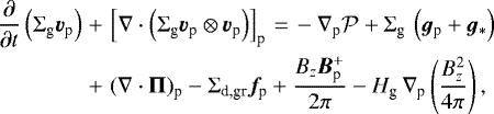 \begin{eqnarray*}\frac{\partial}{\partial t} \left(\Sigma_{\textrm{g}} \bm{v}_{\textrm{p}} \right) &&#x002B;& \left[\nabla \cdot \left(\Sigma_{\textrm{g}} \bm{v}_{\textrm{p}} \otimes \bm{v}_{\textrm{p}} \right)\right]_{\textrm{p}}\,{=}\,- \nabla_{\textrm{p}} {\cal P} &#x002B; \Sigma_{\textrm{g}} \, \left(\bm{g}_{\textrm{p}} &#x002B;\bm{g}_{\ast} \right) \nonumber \\ &&#x002B;& (\nabla \cdot \mathbf{\Pi})_{\textrm{p}} - \Sigma_{\textrm{d,gr}} \bm{f}_{\textrm{p}} &#x002B; {B_z {\bm B}_{\textrm{p}}^&#x002B; \over 2 \pi} - H_{\textrm{g}}\, \nabla_{\textrm{p}} \left({B_z^2 \over 4 \pi}\right), \end{eqnarray*}