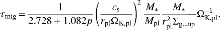 \begin{equation*} \tau_{\textrm{mig}}\,{=}\,\dfrac{1}{2.728&#x002B;1.082p}\left(\dfrac{c_{\textrm{s}}}{r_{\textrm{pl}}\Omega_{\textrm{K,pl}}}\right)^{2}\dfrac{M_{*}}{M_{\textrm{pl}}}\dfrac{M_{*}}{r_{\textrm{pl}}^{2}\Sigma_{\textrm{g,unp}}}\Omega_{\textrm{K,pl}}^{-1}.\end{equation*}