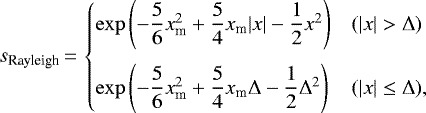 \begin{equation*} s_{\textrm{Rayleigh}}\,{=}\,\begin{cases} \exp\left(-\dfrac{5}{6}x_{\textrm{m}}^{2}&#x002B;\dfrac{5}{4}x_{\textrm{m}}|x|-\dfrac{1}{2}x^{2}\right) & (|x|>\Delta) \\[12pt] \exp\left(-\dfrac{5}{6}x_{\textrm{m}}^{2}&#x002B;\dfrac{5}{4}x_{\textrm{m}}\Delta-\dfrac{1}{2}\Delta^{2}\right) & (|x|\leq\Delta), \end{cases}\end{equation*}