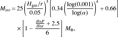 \begin{align*} {M_{\rm{iso}}}\,{=}&\,25 \left(\frac{H_{\textrm{gas}}/r}{0.05} \right)^3 \left[ 0.34 \left(\frac{ \textrm{log}(0.001)}{ \textrm{log}(\alpha)} \right)^4 &#x002B; 0.66 \right]\nonumber\\ &\times\left[ 1- \frac{ \frac{\partial {\textrm{ln}} P}{ \partial {\textrm{ln}} r }&#x002B; 2.5}{6} \right] \ {M}_{\oplus} ,\end{align*}