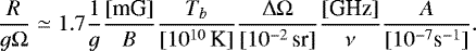\begin{equation*} \frac{R}{g\Omega}\simeq 1.7{{1}\over{g}} {{[\textrm{mG}]}\over{B}} {{T_b}\over{[10^{10}\,\textrm{K}]}}{{\Delta\Omega}\over{[10^{-2}\,\textrm{sr}]}} {{[\textrm{GHz}]}\over{\nu}} {{A}\over{[10^{-7}\textrm{s}^{-1}]}}. \end{equation*}
