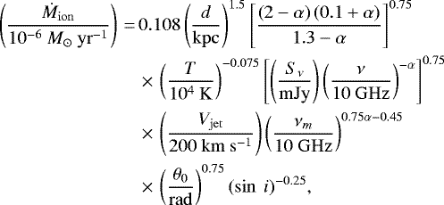 \begin{align*}\left(\frac{\dot{M}_{\mathrm{ion}}}{10^{-6}~M_{{\odot}}~\mathrm{yr}^{-1}}\right)\,{=}\,& 0.108 \left(\frac{d}{\mathrm{kpc}}\right)^{1.5} \left[\frac{\left(2-\alpha\right)\left(0.1&#x002B;\alpha\right)}{1.3-\alpha}\right]^{0.75} \nonumber\\ & \,{\times}\,\left(\frac{T}{10^4~\mathrm{K}}\right)^{-0.075} \left[\left(\frac{S_{\nu}}{\mathrm{mJy}}\right)\left(\frac{\nu}{10~\mathrm{GHz}}\right)^{-\alpha}\right]^{0.75} \nonumber\\ & \,{\times}\,\left(\frac{V_{\mathrm{jet}}}{200~\mathrm{km}~\mathrm{s}^{-1}}\right) \left(\frac{\nu_m}{10~\mathrm{GHz}}\right)^{0.75\alpha-0.45} \nonumber\\ & \,{\times}\,\left(\frac{\theta_0}{\mathrm{rad}}\right)^{0.75} (\sin~i)^{-0.25}, \end{align*}