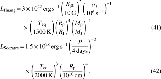 \begin{align} &L_{\textrm{Huang}}\,{=}\,3 \,{\times}\, 10^{22} \, \textrm{erg \, s^{-1} } \left(\frac{B_{\phi 0}}{10 \, \textrm{G}} \right)^2 \left(\frac{\sigma_t}{10^6 \, \textrm{s^{-1}}} \right)^{-1} \nonumber \\ &\qquad\quad\ \ \ {\times}\, \left(\frac{{T_{\textrm{eq}}}}{1500 \, \textrm{K}} \right) \left(\frac{{R_{\mathrm{p}}}}{{R_{\textrm{J}}}} \right)^4 \left(\frac{{M_{\textrm{p}}}}{{M_{\textrm{J}}}} \right)^{-1}\\ & L_{\textrm{Socrates}}\,{=}\,1.5\,{\times}\, 10^{28} \, \textrm{erg \, s^{-1} } \left(\frac{P}{4 \, \textrm{days}} \right)^{-2} \nonumber \\[2ex] &\qquad\quad\ \ \ \ {\times}\, \left(\frac{{T_{\textrm{eq}}}}{2000 \, \textrm{K}} \right) ^3 \left(\frac{{R_{\mathrm{p}}}}{10^{10} \, \textrm{cm}} \right)^4.\end{align}