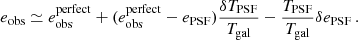 $$ \begin{aligned} e_{\rm obs} \simeq e_{\rm obs}^\mathrm{perfect} + (e_{\rm obs}^\mathrm{perfect} -e_{\rm PSF}) \frac{\delta T_{\rm PSF}}{T_{\rm gal}} -\frac{T_{\rm PSF}}{T_{\rm gal}} \delta e_{\rm PSF} \, . \end{aligned} $$