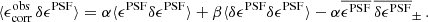$$ \begin{aligned} \langle \epsilon ^\mathrm{obs}_{\rm corr} \, \delta \epsilon ^\mathrm{PSF} \rangle = \alpha \langle \epsilon ^\mathrm{PSF} \delta \epsilon ^\mathrm{PSF} \rangle + \beta \langle \delta \epsilon ^\mathrm{PSF} \delta \epsilon ^\mathrm{PSF} \rangle - \alpha \overline{ \epsilon ^\mathrm{PSF}} \, \overline{ \delta \epsilon ^\mathrm{PSF}}_\pm \, . \end{aligned} $$