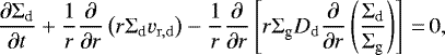 \begin{equation*} \frac{\partial {\Sigma_{\textrm{d}}}}{\partial t} &#x002B; \frac{1}{r}\frac{\partial}{\partial r}\left(r {\Sigma_{\textrm{d}}} v_{\mathrm{r,d}}\right)-\frac{1}{r}\frac{\partial}{\partial r} \left[r {\Sigma_{\textrm{g}}} D_{\mathrm{d}} \frac{\partial }{\partial r}\left(\frac{{\Sigma_{\textrm{d}}}}{{\Sigma_{\textrm{g}}}}\right)\right]\,{=}\,0,\end{equation*}