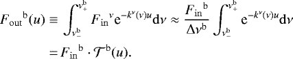 \begin{align*} {{F}_{\mathrm{out}}}^{{\mathrm{b}}}(u)\equiv&\, \int_{\nu^{\mathrm{b}}_{-}}^{\nu^{\mathrm{b}}_{&#x002B;}} {{F}_{\mathrm{in}}}^{\nu}\text{e}^{- k^{\nu} (\nu) u} \mathrm{d} \nu\approx \frac{{{F}_{\mathrm{in}}}^{{\mathrm{b}}}}{\Delta \nu ^{{\mathrm{b}}}} \int_{\nu^{\mathrm{b}}_{-}}^{\nu^{\mathrm{b}}_{&#x002B;}} \text{e}^{- k^{\nu} (\nu) u} \mathrm{d} \nu\nonumber\\ \,{=}&\, {{F}_{\mathrm{in}}}^{{\mathrm{b}}}\cdot{\mathcal{T}}^{{\mathrm{b}}}(u). \end{align*}