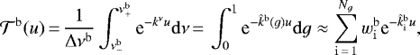 \begin{align*} {\mathcal{T}}^{{\mathrm{b}}}(u)\,{=}\,\frac{1}{\Delta \nu ^{{\mathrm{b}}}}\int_{\nu^{\mathrm{b}}_{-}}^{\nu^{\mathrm{b}}_{&#x002B;}} \text{e}^{- k^{\nu} u} \mathrm{d} \nu\,{=}\, \int_{0}^{1} \text{e}^{- \hat{k}^{\mathrm{b}} (g) u} \mathrm{d} g \approx \sum_{{\mathrm{i}}\,{=}\,1}^{N_g} \wb_{\mathrm{i}} \text{e}^{- \kfuncb_{\mathrm{i}} u}, \end{align*}
